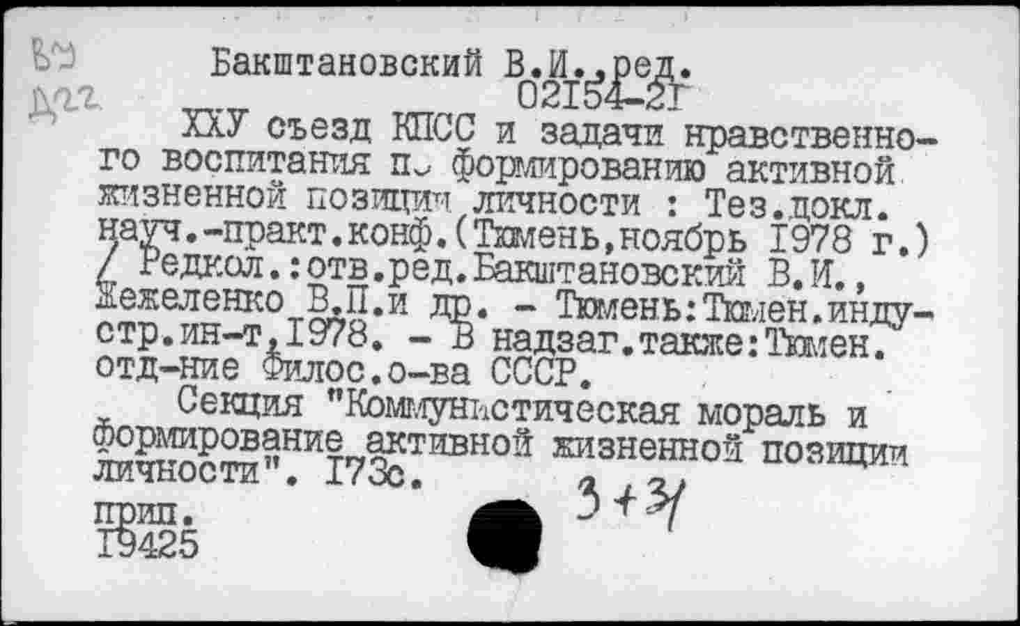 ﻿№ дгг
Бакштановский
ХХУ съезд КПСС и задачи нравственного воспитания ть формированию активной жизненной позиции личности : Тез.докл. науч.-практ.конф.(Тюмень,ноябрь 1978 г.) / Редкол.: отв.ред. Бакштановский В.И., Жежеленко ВД1.И др. - Тюмень:Тюмен.инду-стр.ин-т,1978. - В надзаг.также:Тимен. отд-ние Филос.о-ва СССР.
Секция ’’Коммунистическая мораль и формирование активной жизненной позиции личности”. 173с.	а
прип.	Зп-Х
19425